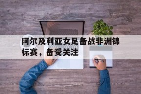 今年会官方入口-阿尔及利亚女足备战非洲锦标赛，备受关注