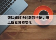 今年会app下载-关于强队间对决的激烈拼抢，场上反复激烈变化的信息