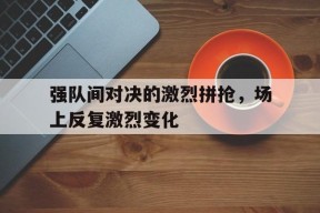 今年会app下载-关于强队间对决的激烈拼抢，场上反复激烈变化的信息