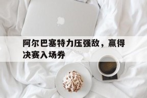 今年会网页版-阿尔巴塞特力压强敌，赢得决赛入场券的简单介绍