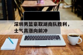 今年会网页版-深圳男篮豪取湖南队胜利，士气高涨向前冲的简单介绍