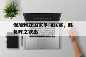 今年会网页版-保加利亚国家争闯联赛，胜负呼之欲出的简单介绍